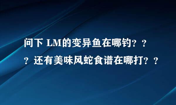 问下 LM的变异鱼在哪钓？？？还有美味风蛇食谱在哪打？？