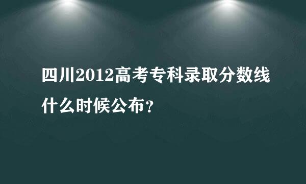 四川2012高考专科录取分数线什么时候公布？