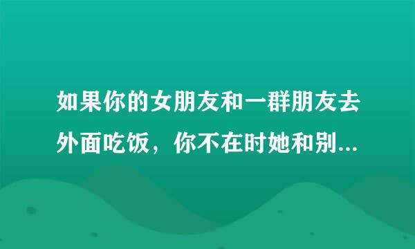 如果你的女朋友和一群朋友去外面吃饭，你不在时她和别的男生共喝一杯饮料你什么感受，怎么做？