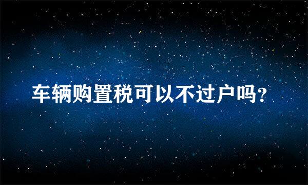 车辆购置税可以不过户吗？