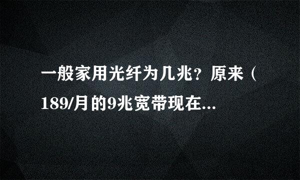 一般家用光纤为几兆？原来（189/月的9兆宽带现在改成了光纤速度能达到多少？）