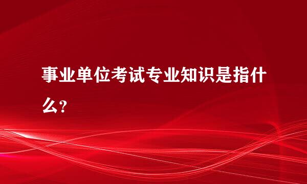 事业单位考试专业知识是指什么？