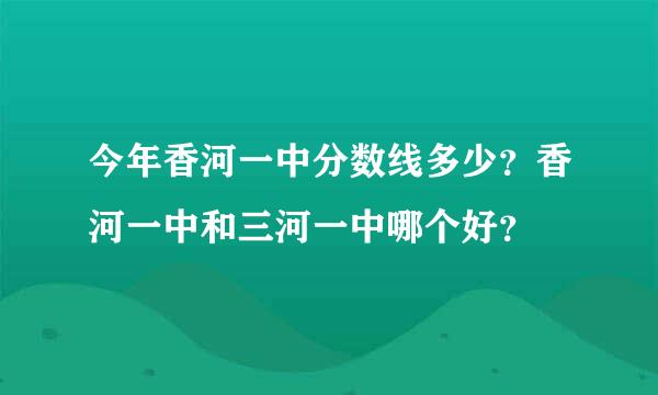 今年香河一中分数线多少？香河一中和三河一中哪个好？