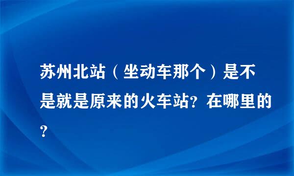 苏州北站（坐动车那个）是不是就是原来的火车站？在哪里的？