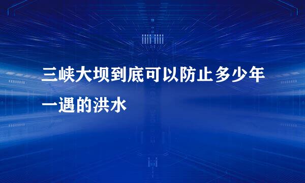 三峡大坝到底可以防止多少年一遇的洪水