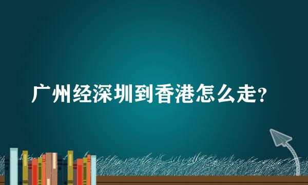 广州经深圳到香港怎么走？