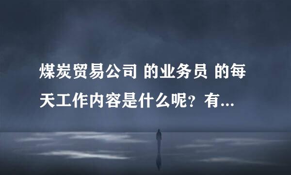 煤炭贸易公司 的业务员 的每天工作内容是什么呢？有意从事 但是我是从事物流的 具体细节不是很了解 谢谢