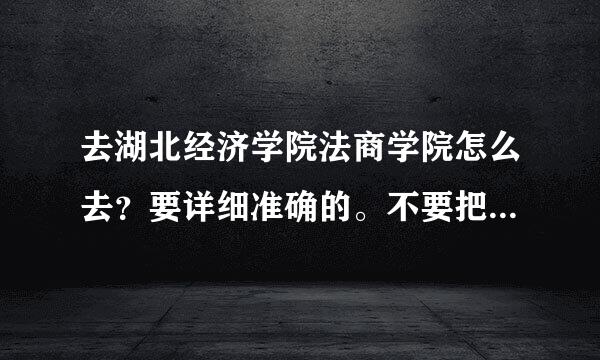 去湖北经济学院法商学院怎么去？要详细准确的。不要把网上的答案提交给我。我要最佳而且更详细包括公交路线的！