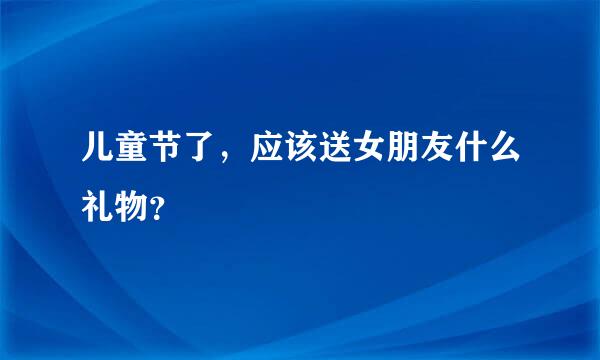 儿童节了，应该送女朋友什么礼物？