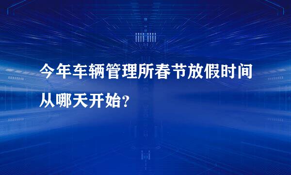 今年车辆管理所春节放假时间从哪天开始？