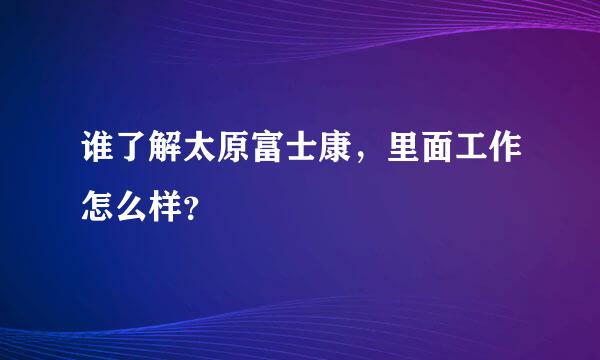 谁了解太原富士康，里面工作怎么样？