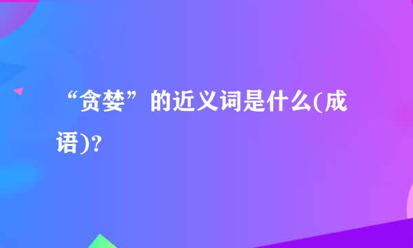 “贪婪”的近义词是什么(成语)？