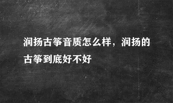 润扬古筝音质怎么样，润扬的古筝到底好不好