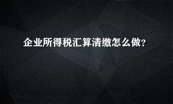 企业所得税汇算清缴怎么做？