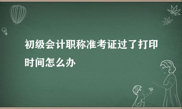 初级会计职称准考证过了打印时间怎么办