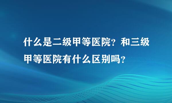 什么是二级甲等医院？和三级甲等医院有什么区别吗？