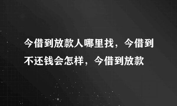 今借到放款人哪里找，今借到不还钱会怎样，今借到放款