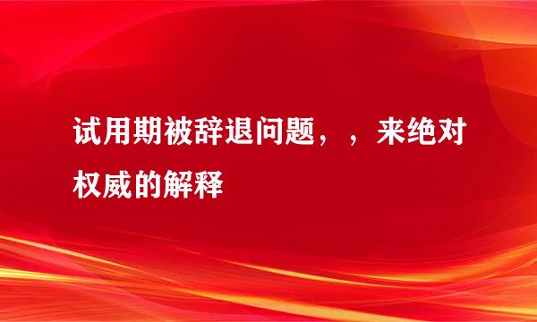 试用期被辞退问题，，来绝对权威的解释