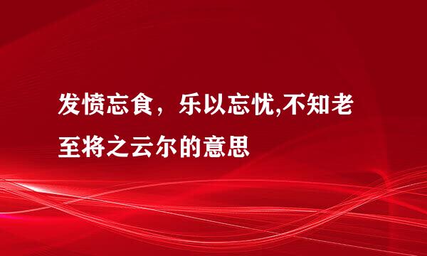 发愤忘食，乐以忘忧,不知老至将之云尔的意思