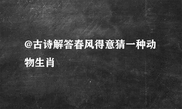 @古诗解答春风得意猜一种动物生肖