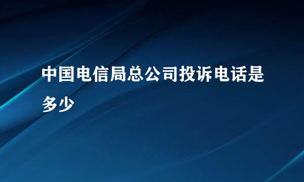 中国电信局总公司投诉电话是多少