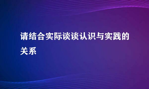 请结合实际谈谈认识与实践的关系