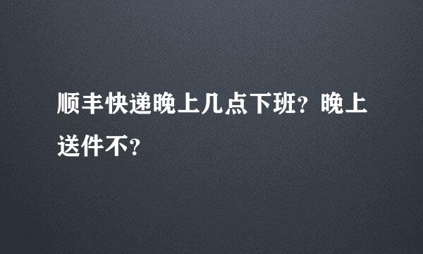 顺丰快递晚上几点下班？晚上送件不？