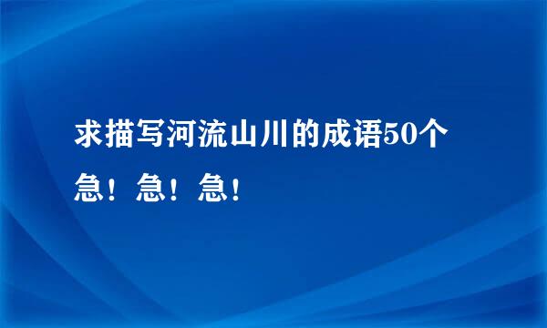 求描写河流山川的成语50个 急！急！急！