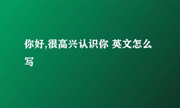 你好,很高兴认识你 英文怎么写