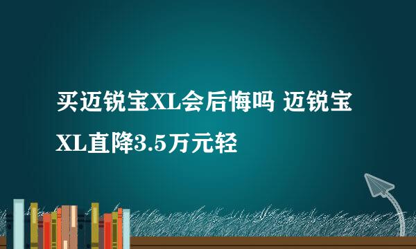 买迈锐宝XL会后悔吗 迈锐宝XL直降3.5万元轻