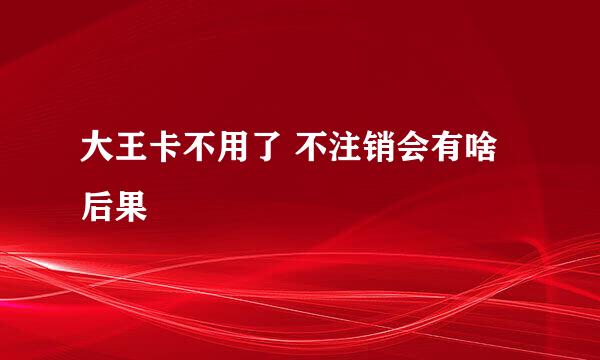 大王卡不用了 不注销会有啥后果