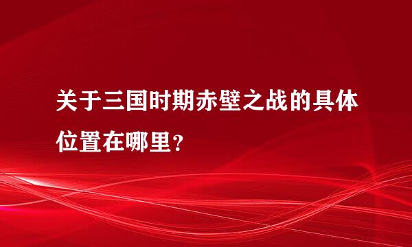 关于三国时期赤壁之战的具体位置在哪里？