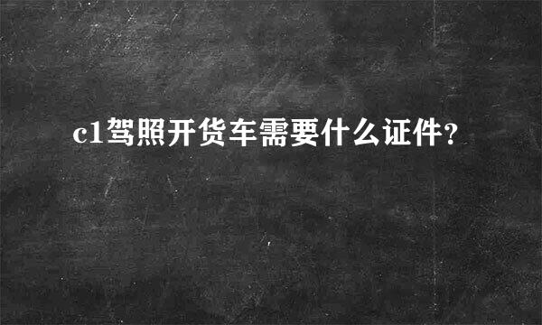 c1驾照开货车需要什么证件？