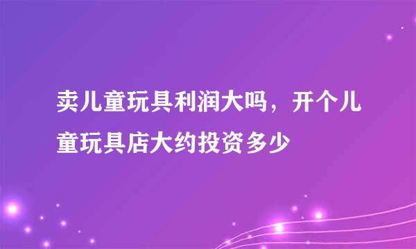 卖儿童玩具利润大吗，开个儿童玩具店大约投资多少