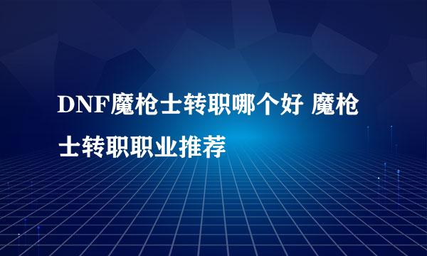 DNF魔枪士转职哪个好 魔枪士转职职业推荐