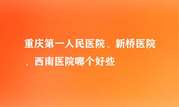 重庆第一人民医院、新桥医院、西南医院哪个好些