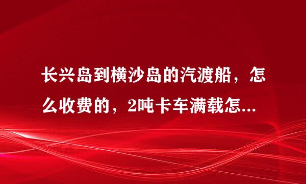 长兴岛到横沙岛的汽渡船，怎么收费的，2吨卡车满载怎么算，去满车，回来空车，带人又怎么算