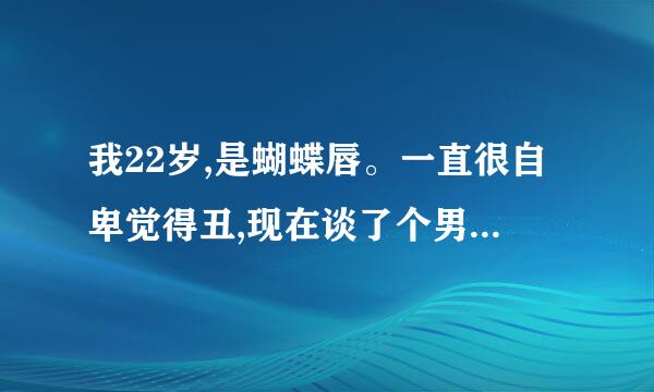 我22岁,是蝴蝶唇。一直很自卑觉得丑,现在谈了个男朋友担心他会不喜欢，请问正常吗？