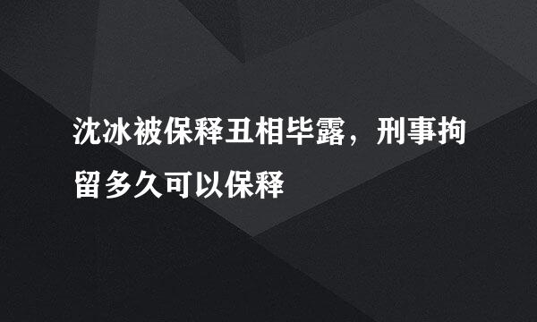 沈冰被保释丑相毕露，刑事拘留多久可以保释