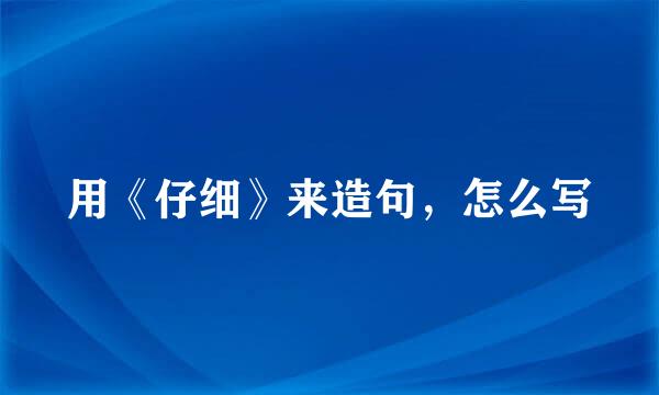 用《仔细》来造句，怎么写