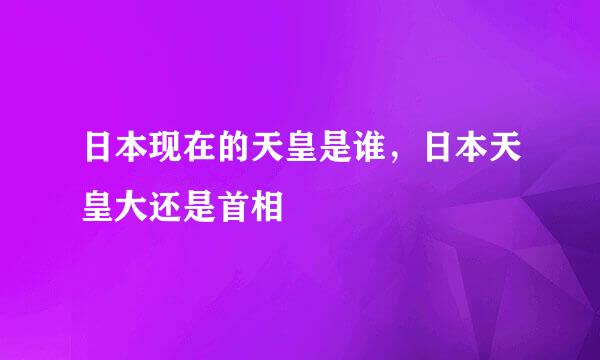 日本现在的天皇是谁，日本天皇大还是首相