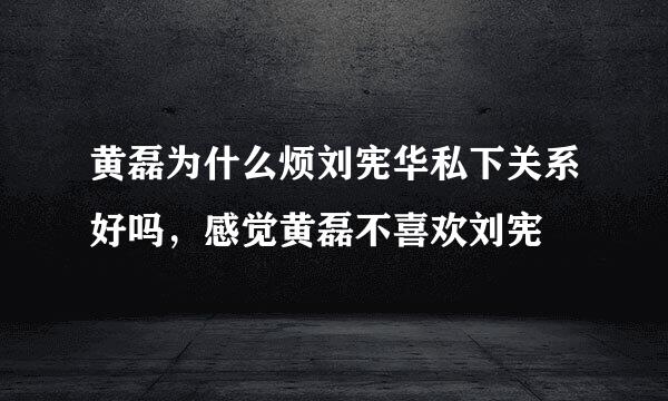 黄磊为什么烦刘宪华私下关系好吗，感觉黄磊不喜欢刘宪