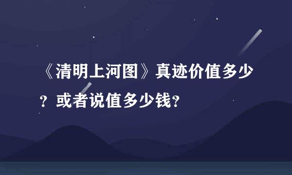 《清明上河图》真迹价值多少？或者说值多少钱？