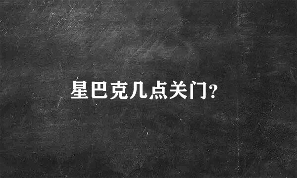 星巴克几点关门？