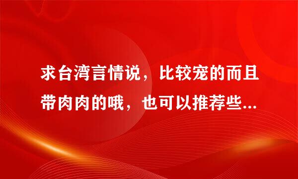 求台湾言情说，比较宠的而且带肉肉的哦，也可以推荐些写这方面的作家