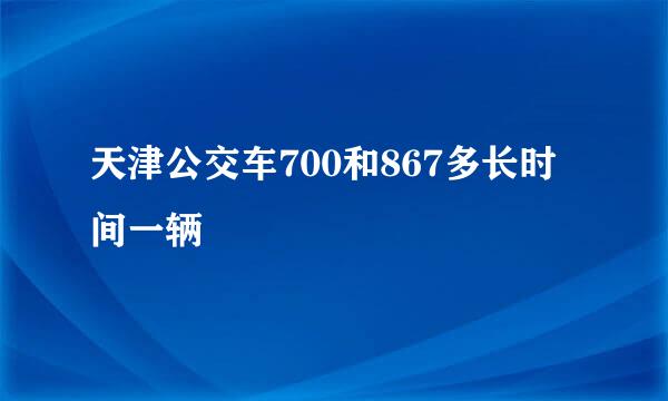 天津公交车700和867多长时间一辆