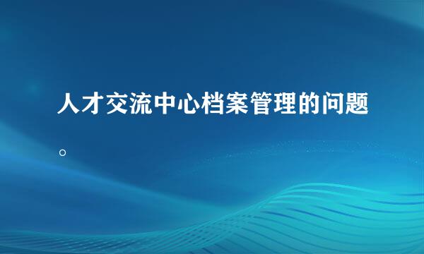 人才交流中心档案管理的问题。