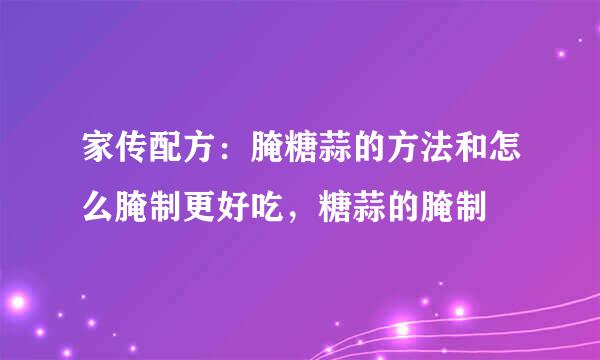 家传配方：腌糖蒜的方法和怎么腌制更好吃，糖蒜的腌制