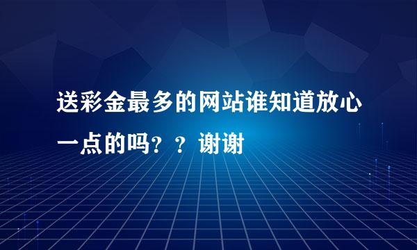 送彩金最多的网站谁知道放心一点的吗？？谢谢