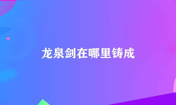 龙泉剑在哪里铸成